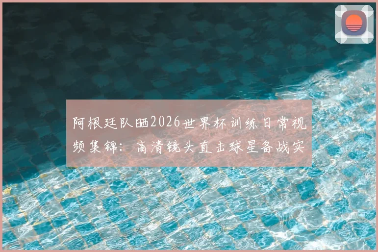 阿根廷队晒2026世界杯训练日常视频集锦：高清镜头直击球星备战实况，附梅西及队友训练花絮观看指南