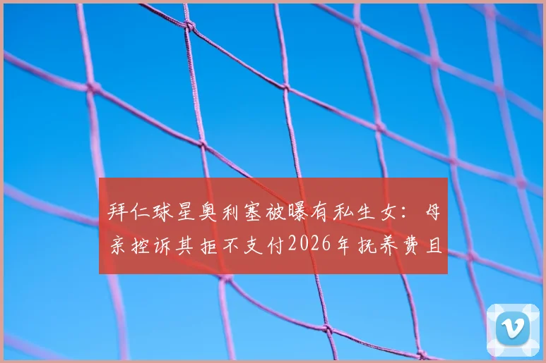 拜仁球星奥利塞被曝有私生女:母亲控诉其拒不支付2026年抚养费且避而不见,图片报独家揭露