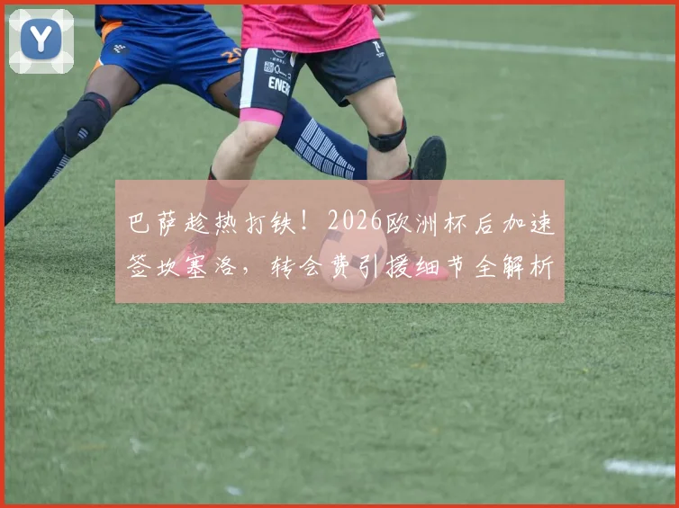巴萨趁热打铁！2026欧洲杯后加速签坎塞洛，转会费引援细节全解析