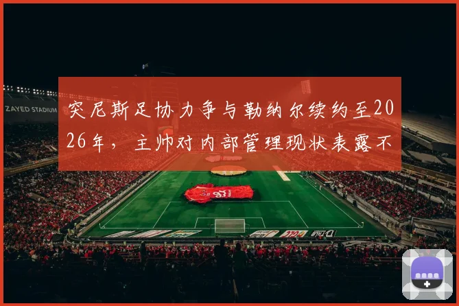 突尼斯足协力争与勒纳尔续约至2026年，主帅对内部管理现状表露不满引发去留悬念