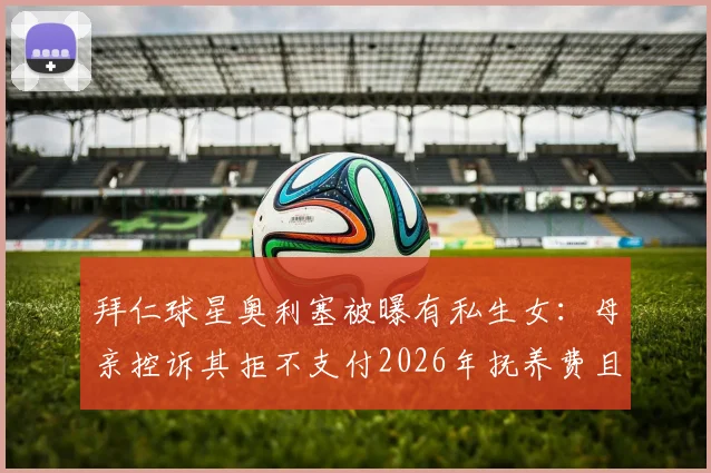 拜仁球星奥利塞被曝有私生女：母亲控诉其拒不支付2026年抚养费且避而不见，图片报独家揭露