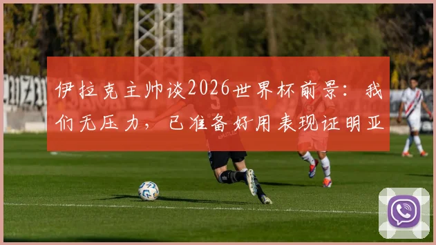 伊拉克主帅谈2026世界杯前景:我们无压力,已准备好用表现证明亚洲足球实力