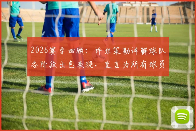 2026赛季回顾：许尔策勒详解球队各阶段出色表现，直言为所有球员感到无比骄傲