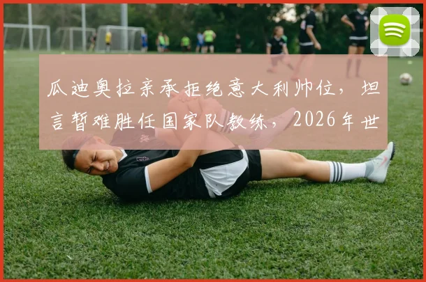 瓜迪奥拉亲承拒绝意大利帅位,坦言暂难胜任国家队教练,2026年世界杯后或成转折点