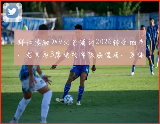 拜仁接触DV9父亲商讨2026转会细节，尤文与B席续约年限成僵局，罗体独家解析