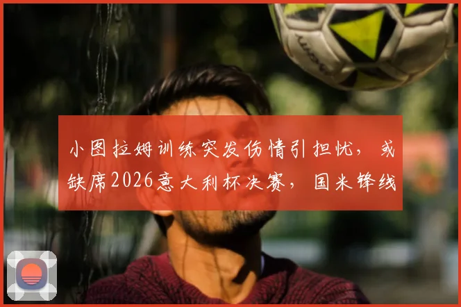 小图拉姆训练突发伤情引担忧，或缺席2026意大利杯决赛，国米锋线该如何调整应对？