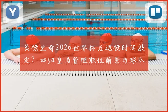 莫德里奇2026世界杯后退役时间敲定？回归皇马管理职位前景与球队计划分析