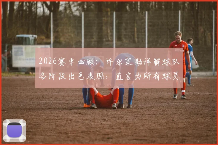 2026赛季回顾：许尔策勒详解球队各阶段出色表现，直言为所有球员感到无比骄傲